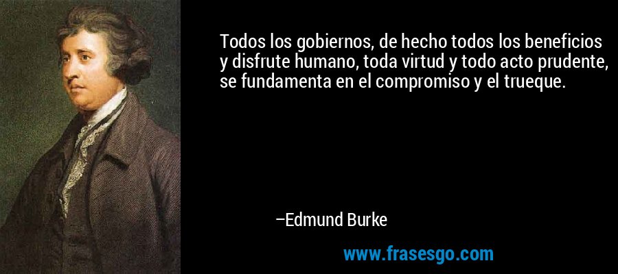Todos los gobiernos, de hecho todos los beneficios y disfrute humano, toda virtud y todo acto prudente, se fundamenta en el compromiso y el trueque. – Edmund Burke