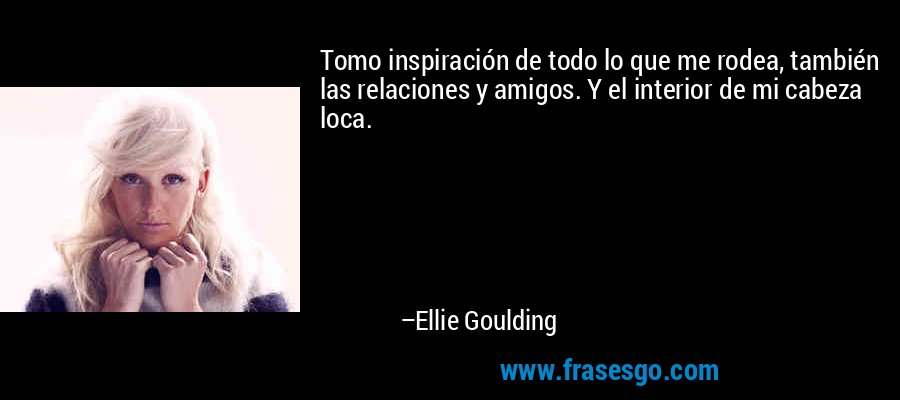 Tomo inspiración de todo lo que me rodea, también las relaciones y amigos. Y el interior de mi cabeza loca. – Ellie Goulding