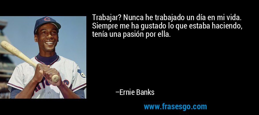 Trabajar? Nunca he trabajado un día en mi vida. Siempre me ha gustado lo que estaba haciendo, tenía una pasión por ella. – Ernie Banks