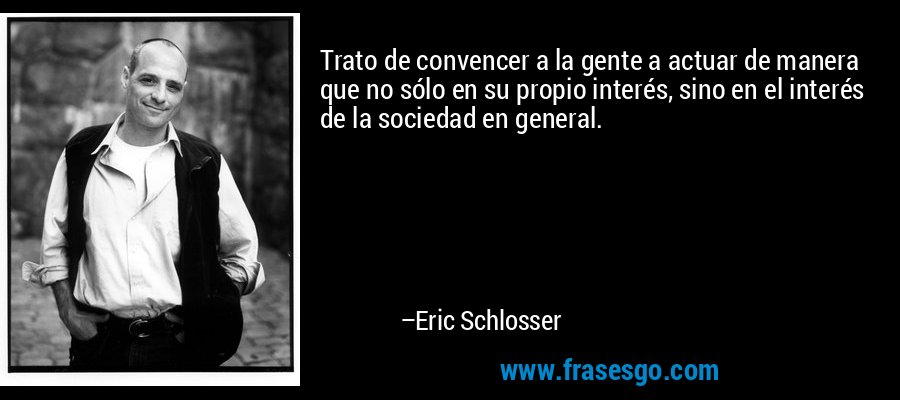 Trato de convencer a la gente a actuar de manera que no sólo en su propio interés, sino en el interés de la sociedad en general. – Eric Schlosser