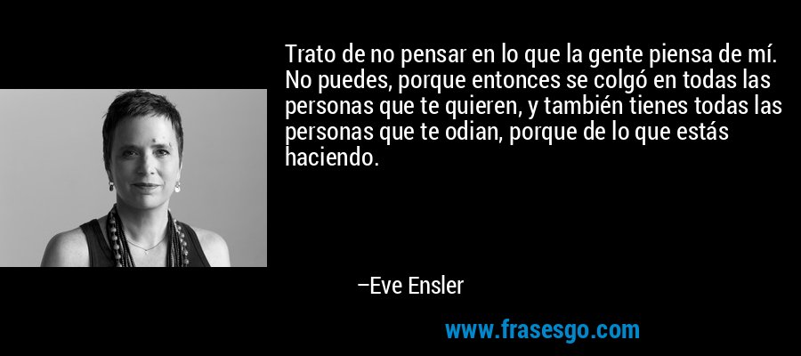 Trato de no pensar en lo que la gente piensa de mí. No puedes, porque entonces se colgó en todas las personas que te quieren, y también tienes todas las personas que te odian, porque de lo que estás haciendo. – Eve Ensler