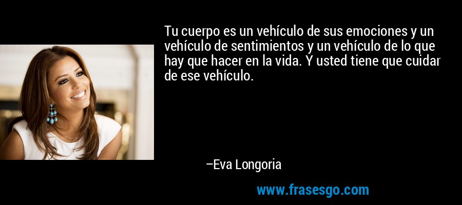 Tu cuerpo es un vehículo de sus emociones y un vehículo de sentimientos y un vehículo de lo que hay que hacer en la vida. Y usted tiene que cuidar de ese vehículo. – Eva Longoria