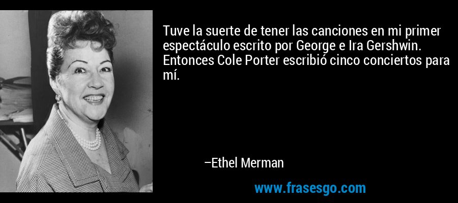 Tuve la suerte de tener las canciones en mi primer espectáculo escrito por George e Ira Gershwin. Entonces Cole Porter escribió cinco conciertos para mí. – Ethel Merman