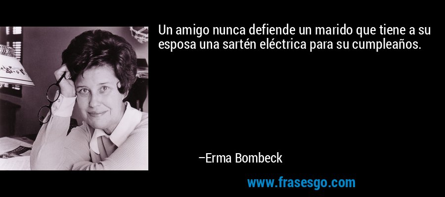 Un amigo nunca defiende un marido que tiene a su esposa una sartén eléctrica para su cumpleaños. – Erma Bombeck