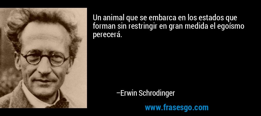 Un animal que se embarca en los estados que forman sin restringir en gran medida el egoísmo perecerá. – Erwin Schrodinger