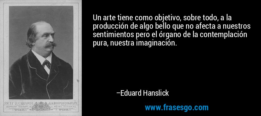 Un arte tiene como objetivo, sobre todo, a la producción de algo bello que no afecta a nuestros sentimientos pero el órgano de la contemplación pura, nuestra imaginación. – Eduard Hanslick