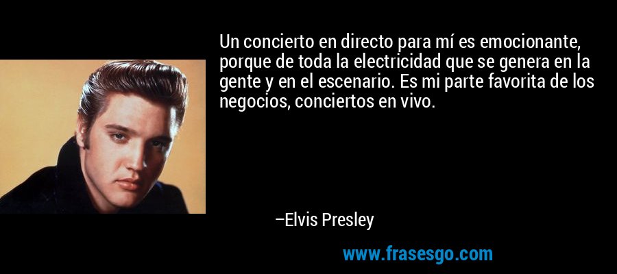 Un concierto en directo para mí es emocionante, porque de toda la electricidad que se genera en la gente y en el escenario. Es mi parte favorita de los negocios, conciertos en vivo. – Elvis Presley