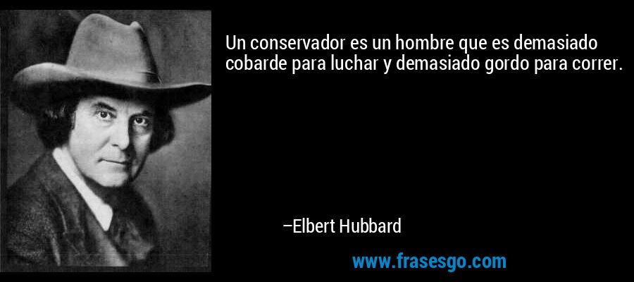 Un conservador es un hombre que es demasiado cobarde para luchar y demasiado gordo para correr. – Elbert Hubbard