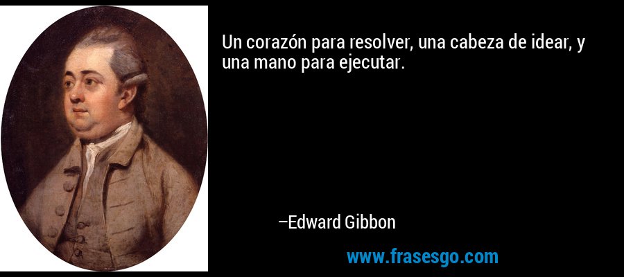 Un corazón para resolver, una cabeza de idear, y una mano para ejecutar. – Edward Gibbon