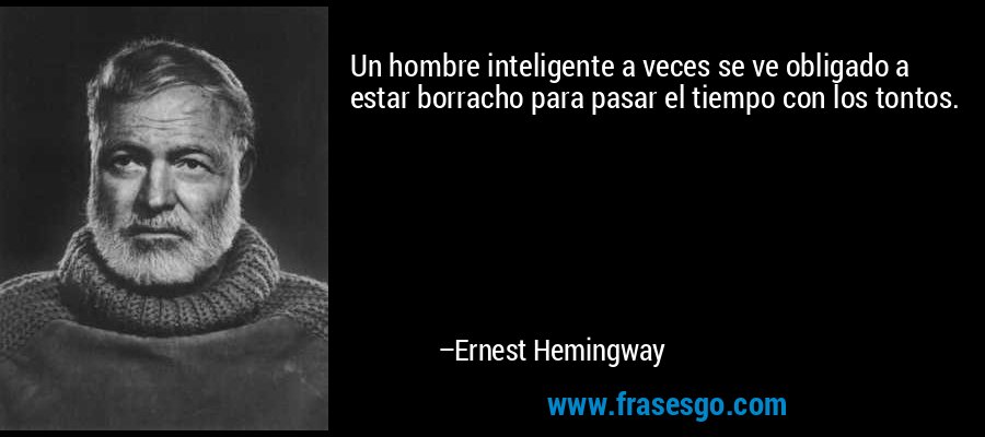Un hombre inteligente a veces se ve obligado a estar borracho para pasar el tiempo con los tontos. – Ernest Hemingway