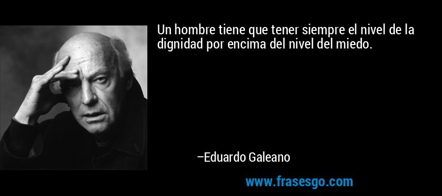 Un hombre tiene que tener siempre el nivel de la dignidad por encima del nivel del miedo. – Eduardo Galeano