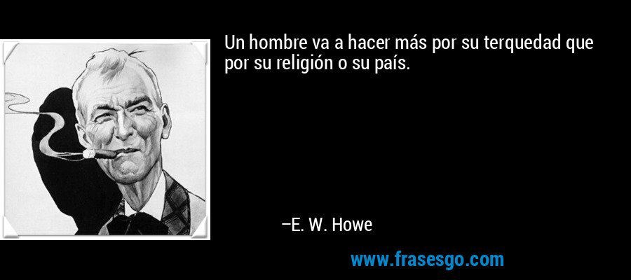 Un hombre va a hacer más por su terquedad que por su religión o su país. – E. W. Howe