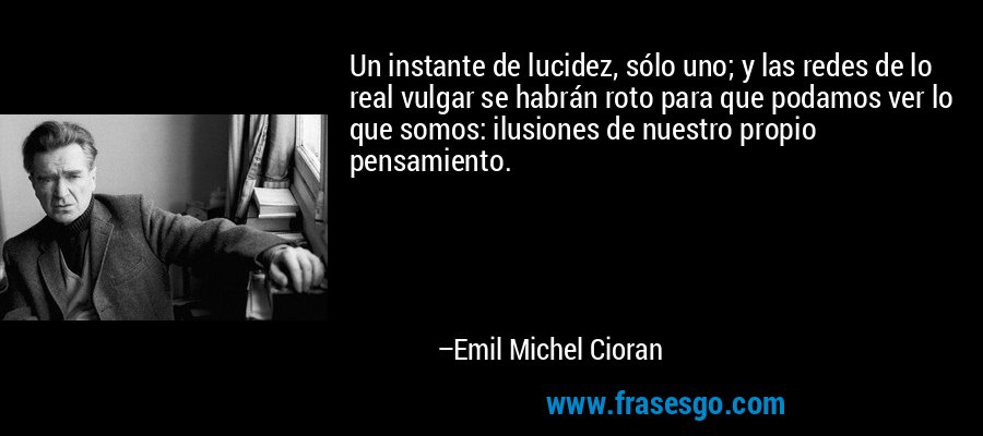 Un instante de lucidez, sólo uno; y las redes de lo real vulgar se habrán roto para que podamos ver lo que somos: ilusiones de nuestro propio pensamiento. – Emil Michel Cioran