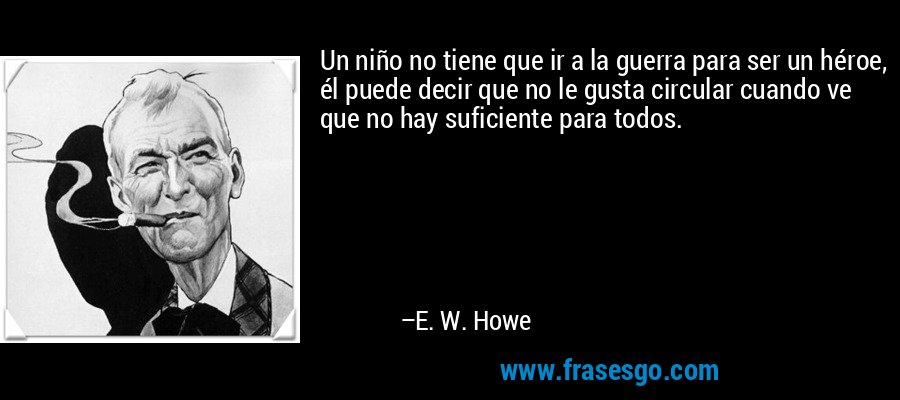 Un niño no tiene que ir a la guerra para ser un héroe, él puede decir que no le gusta circular cuando ve que no hay suficiente para todos. – E. W. Howe