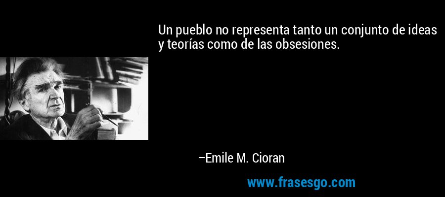 Un pueblo no representa tanto un conjunto de ideas y teorías como de las obsesiones. – Emile M. Cioran