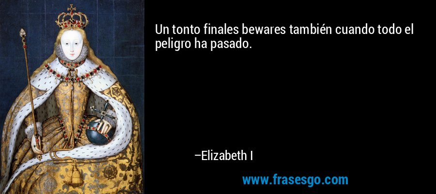 Un tonto finales bewares también cuando todo el peligro ha pasado. – Elizabeth I