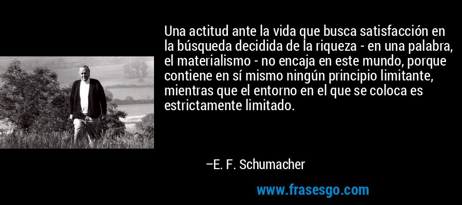 Una actitud ante la vida que busca satisfacción en la búsqueda decidida de la riqueza - en una palabra, el materialismo - no encaja en este mundo, porque contiene en sí mismo ningún principio limitante, mientras que el entorno en el que se coloca es estrictamente limitado. – E. F. Schumacher