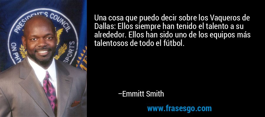 Una cosa que puedo decir sobre los Vaqueros de Dallas: Ellos siempre han tenido el talento a su alrededor. Ellos han sido uno de los equipos más talentosos de todo el fútbol. – Emmitt Smith
