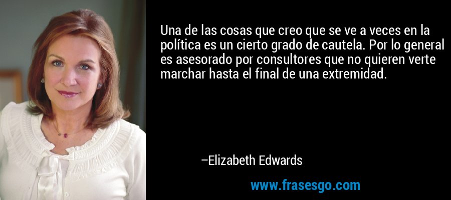Una de las cosas que creo que se ve a veces en la política es un cierto grado de cautela. Por lo general es asesorado por consultores que no quieren verte marchar hasta el final de una extremidad. – Elizabeth Edwards