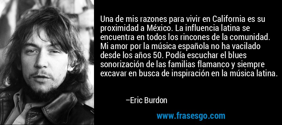 Una de mis razones para vivir en California es su proximidad a México. La influencia latina se encuentra en todos los rincones de la comunidad. Mi amor por la música española no ha vacilado desde los años 50. Podía escuchar el blues sonorización de las familias flamanco y siempre excavar en busca de inspiración en la música latina. – Eric Burdon