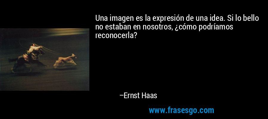 Una imagen es la expresión de una idea. Si lo bello no estaban en nosotros, ¿cómo podríamos reconocerla? – Ernst Haas