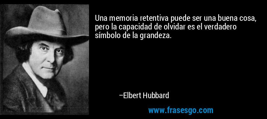 Una memoria retentiva puede ser una buena cosa, pero la capacidad de olvidar es el verdadero símbolo de la grandeza. – Elbert Hubbard