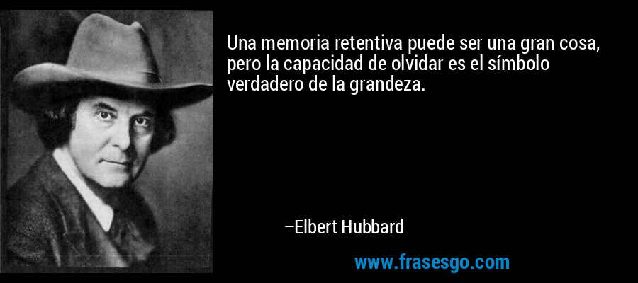 Una memoria retentiva puede ser una gran cosa, pero la capacidad de olvidar es el símbolo verdadero de la grandeza. – Elbert Hubbard