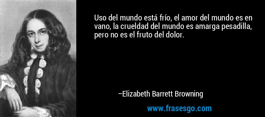 Uso del mundo está frío, el amor del mundo es en vano, la crueldad del mundo es amarga pesadilla, pero no es el fruto del dolor. – Elizabeth Barrett Browning