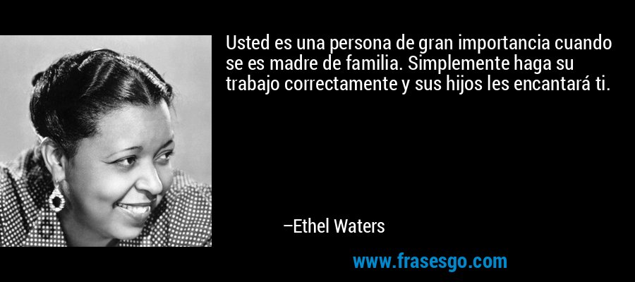 Usted es una persona de gran importancia cuando se es madre de familia. Simplemente haga su trabajo correctamente y sus hijos les encantará ti. – Ethel Waters