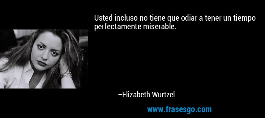 Usted incluso no tiene que odiar a tener un tiempo perfectamente miserable. – Elizabeth Wurtzel
