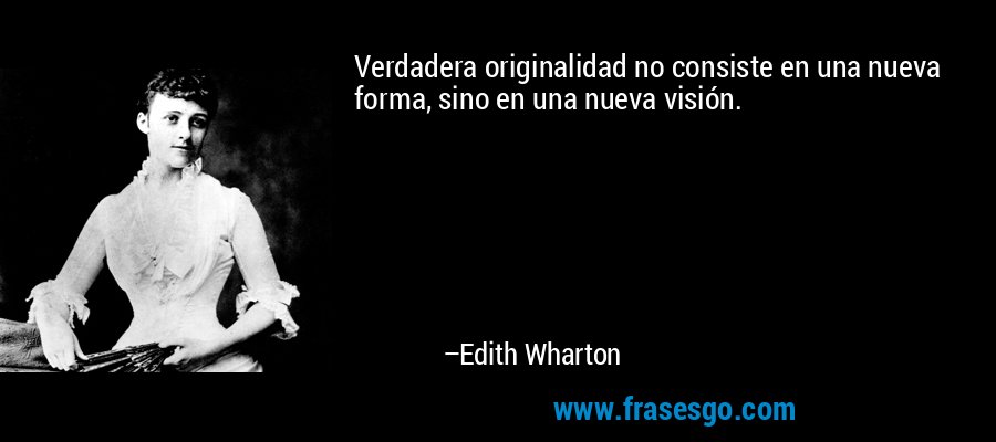 Verdadera originalidad no consiste en una nueva forma, sino en una nueva visión. – Edith Wharton
