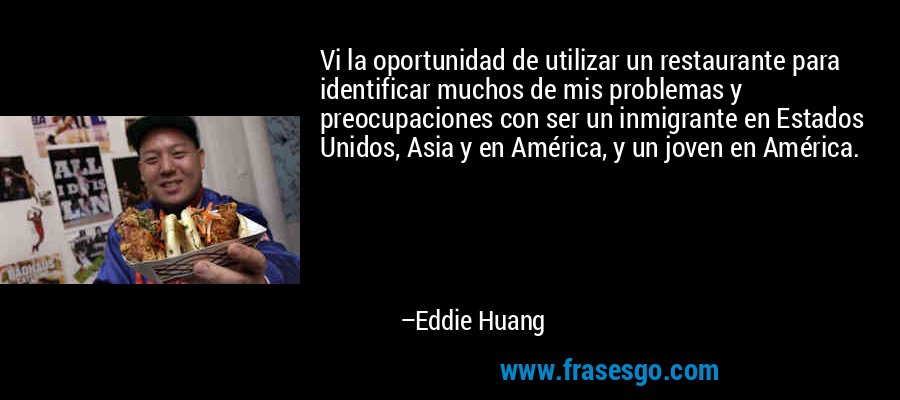Vi la oportunidad de utilizar un restaurante para identificar muchos de mis problemas y preocupaciones con ser un inmigrante en Estados Unidos, Asia y en América, y un joven en América. – Eddie Huang