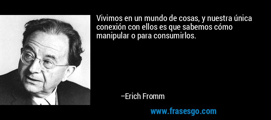Vivimos en un mundo de cosas, y nuestra única conexión con ellos es que sabemos cómo manipular o para consumirlos. – Erich Fromm