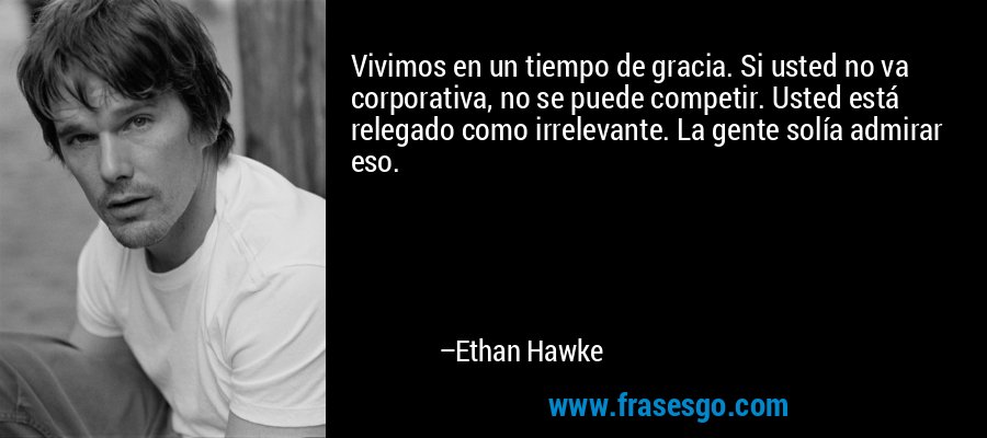 Vivimos en un tiempo de gracia. Si usted no va corporativa, no se puede competir. Usted está relegado como irrelevante. La gente solía admirar eso. – Ethan Hawke