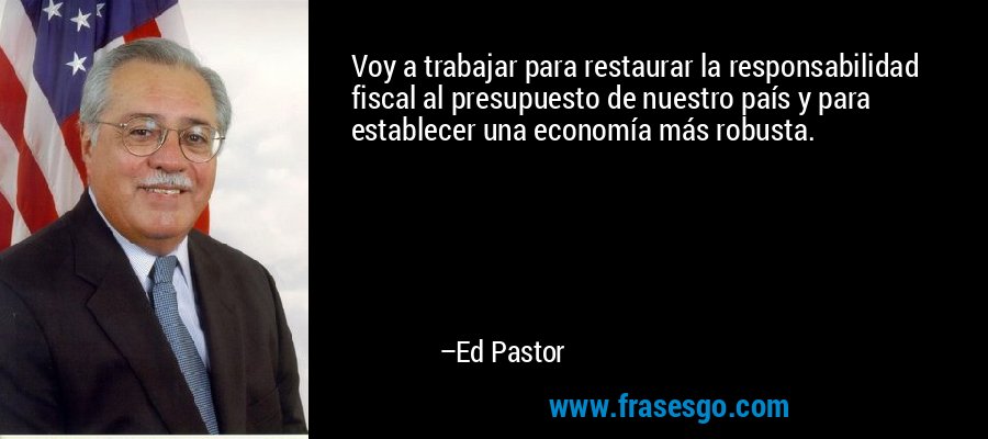 Voy a trabajar para restaurar la responsabilidad fiscal al presupuesto de nuestro país y para establecer una economía más robusta. – Ed Pastor