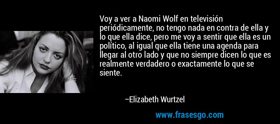 Voy a ver a Naomi Wolf en televisión periódicamente, no tengo nada en contra de ella y lo que ella dice, pero me voy a sentir que ella es un político, al igual que ella tiene una agenda para llegar al otro lado y que no siempre dicen lo que es realmente verdadero o exactamente lo que se siente. – Elizabeth Wurtzel