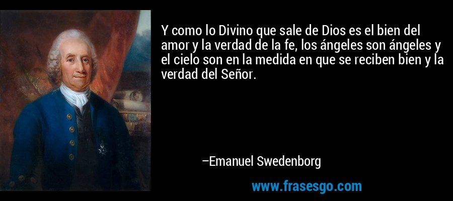 Y como lo Divino que sale de Dios es el bien del amor y la verdad de la fe, los ángeles son ángeles y el cielo son en la medida en que se reciben bien y la verdad del Señor. – Emanuel Swedenborg