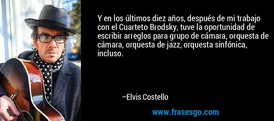 Y en los últimos diez años, después de mi trabajo con el Cuarteto Brodsky, tuve la oportunidad de escribir arreglos para grupo de cámara, orquesta de cámara, orquesta de jazz, orquesta sinfónica, incluso. – Elvis Costello