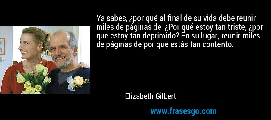 Ya sabes, ¿por qué al final de su vida debe reunir miles de páginas de '¿Por qué estoy tan triste, ¿por qué estoy tan deprimido? En su lugar, reunir miles de páginas de por qué estás tan contento. – Elizabeth Gilbert