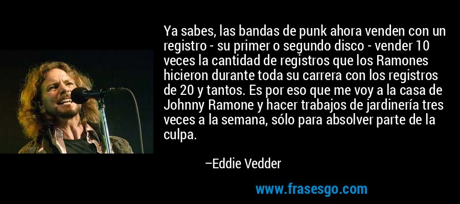 Ya sabes, las bandas de punk ahora venden con un registro - su primer o segundo disco - vender 10 veces la cantidad de registros que los Ramones hicieron durante toda su carrera con los registros de 20 y tantos. Es por eso que me voy a la casa de Johnny Ramone y hacer trabajos de jardinería tres veces a la semana, sólo para absolver parte de la culpa. – Eddie Vedder