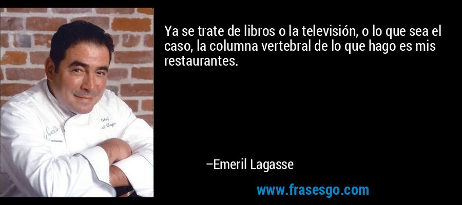 Ya se trate de libros o la televisión, o lo que sea el caso, la columna vertebral de lo que hago es mis restaurantes. – Emeril Lagasse
