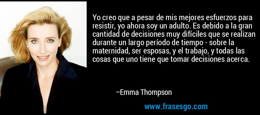 Yo creo que a pesar de mis mejores esfuerzos para resistir, yo ahora soy un adulto. Es debido a la gran cantidad de decisiones muy difíciles que se realizan durante un largo período de tiempo - sobre la maternidad, ser esposas, y el trabajo, y todas las cosas que uno tiene que tomar decisiones acerca. – Emma Thompson