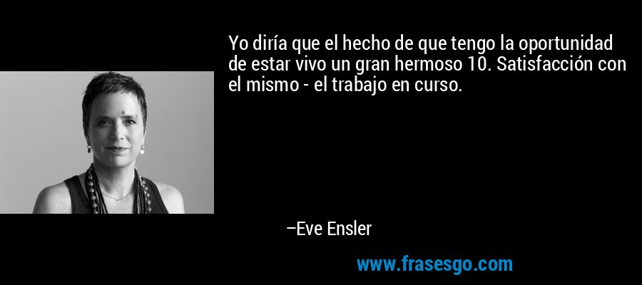 Yo diría que el hecho de que tengo la oportunidad de estar vivo un gran hermoso 10. Satisfacción con el mismo - el trabajo en curso. – Eve Ensler