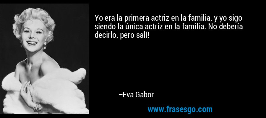 Yo era la primera actriz en la familia, y yo sigo siendo la única actriz en la familia. No debería decirlo, pero salí! – Eva Gabor