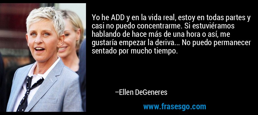 Yo he ADD y en la vida real, estoy en todas partes y casi no puedo concentrarme. Si estuviéramos hablando de hace más de una hora o así, me gustaría empezar la deriva... No puedo permanecer sentado por mucho tiempo. – Ellen DeGeneres