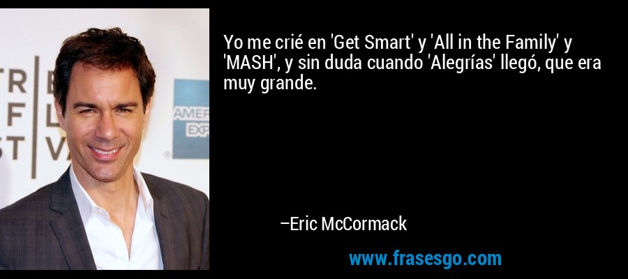 Yo me crié en 'Get Smart' y 'All in the Family' y 'MASH', y sin duda cuando 'Alegrías' llegó, que era muy grande. – Eric McCormack