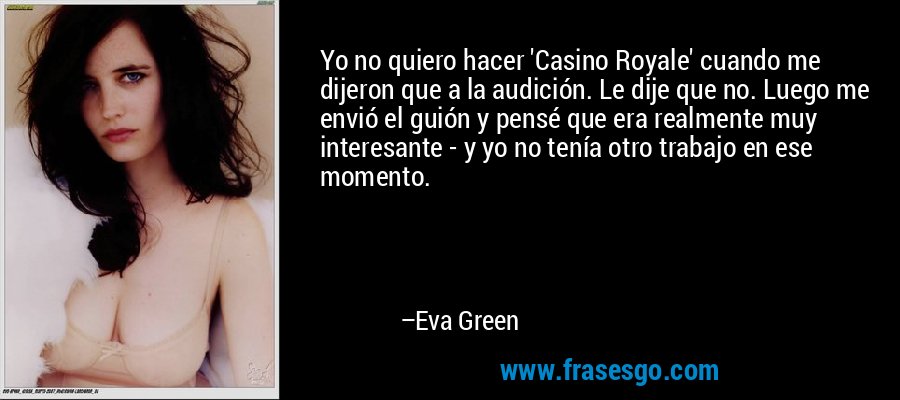 Yo no quiero hacer 'Casino Royale' cuando me dijeron que a la audición. Le dije que no. Luego me envió el guión y pensé que era realmente muy interesante - y yo no tenía otro trabajo en ese momento. – Eva Green