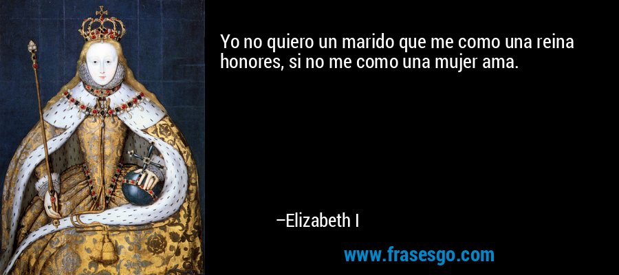 Yo no quiero un marido que me como una reina honores, si no me como una mujer ama. – Elizabeth I