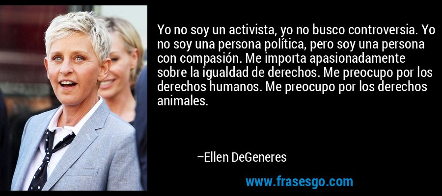 Yo no soy un activista, yo no busco controversia. Yo no soy una persona política, pero soy una persona con compasión. Me importa apasionadamente sobre la igualdad de derechos. Me preocupo por los derechos humanos. Me preocupo por los derechos animales. – Ellen DeGeneres