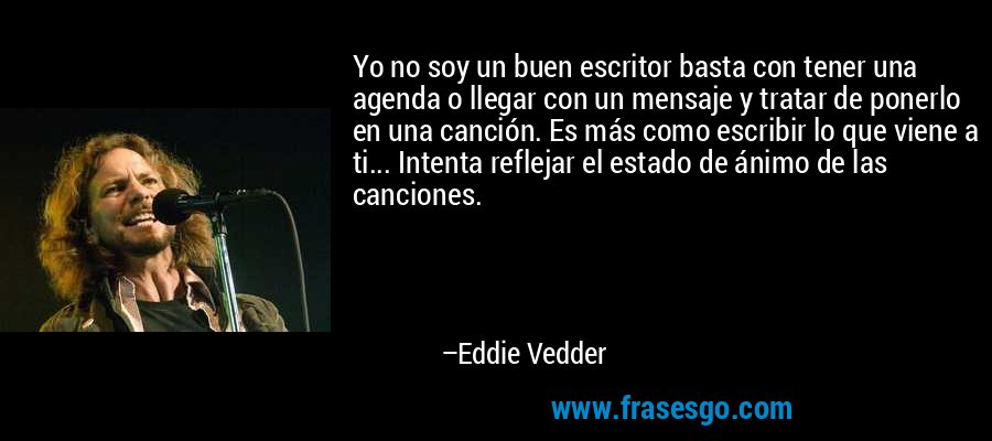 Yo no soy un buen escritor basta con tener una agenda o llegar con un mensaje y tratar de ponerlo en una canción. Es más como escribir lo que viene a ti... Intenta reflejar el estado de ánimo de las canciones. – Eddie Vedder